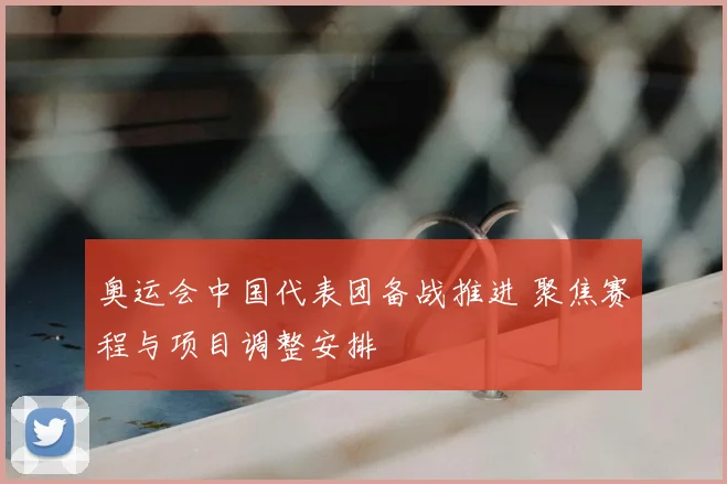奥运会中国代表团备战推进 聚焦赛程与项目调整安排