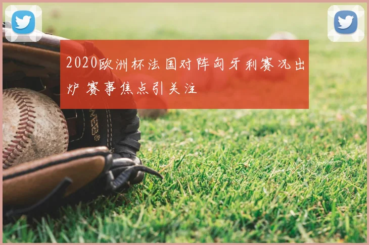2020欧洲杯法国对阵匈牙利赛况出炉 赛事焦点引关注