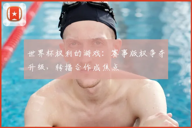 世界杯权利的游戏:赛事版权争夺升级,转播合作成焦点