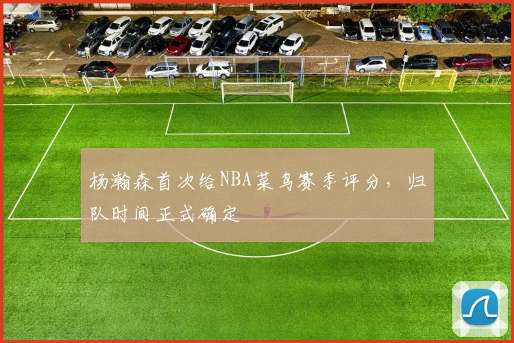 杨瀚森首次给NBA菜鸟赛季评分,归队时间正式确定