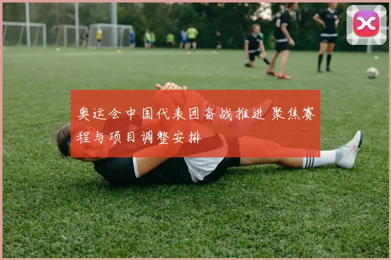 奥运会中国代表团备战推进 聚焦赛程与项目调整安排