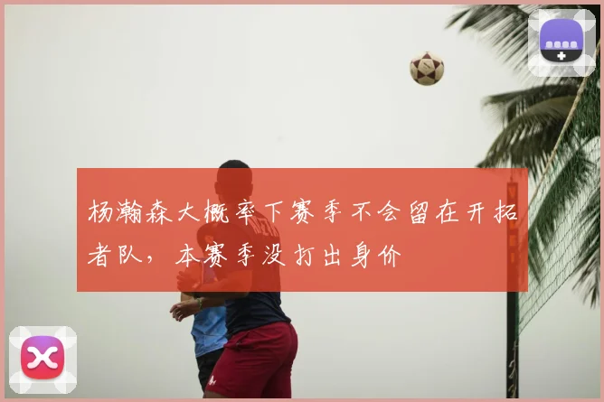 杨瀚森大概率下赛季不会留在开拓者队，本赛季没打出身价