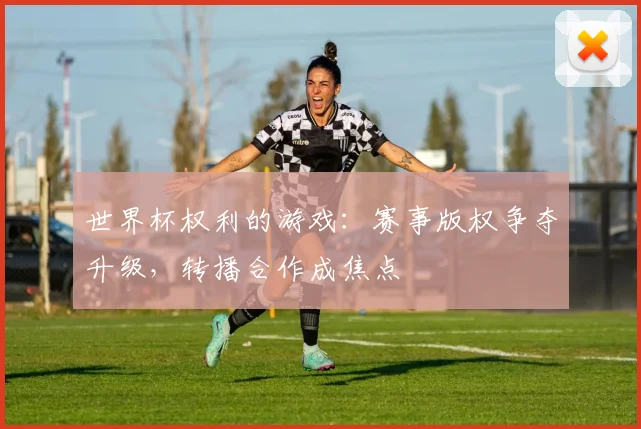 世界杯权利的游戏：赛事版权争夺升级，转播合作成焦点
