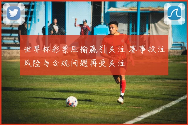 世界杯彩票压输赢引关注 赛事投注风险与合规问题再受关注