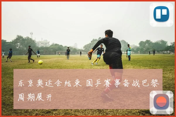 东京奥运会结束 国乒赛事备战巴黎周期展开