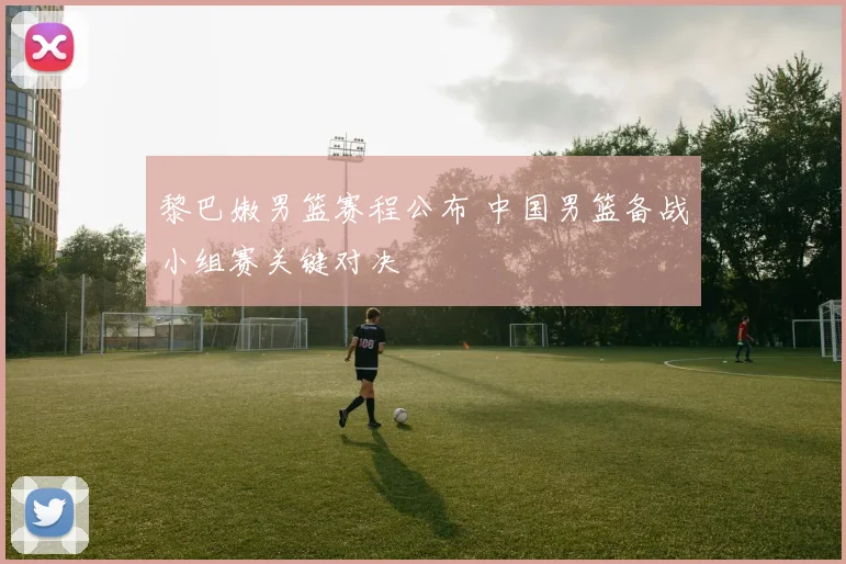 黎巴嫩男篮赛程公布 中国男篮备战小组赛关键对决