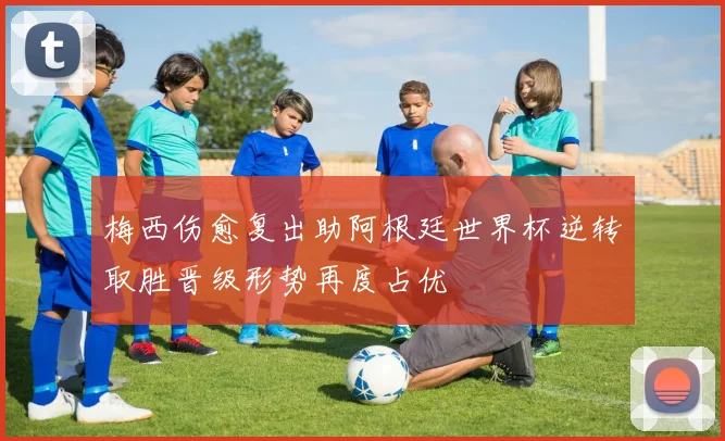 梅西伤愈复出助阿根廷世界杯逆转取胜晋级形势再度占优