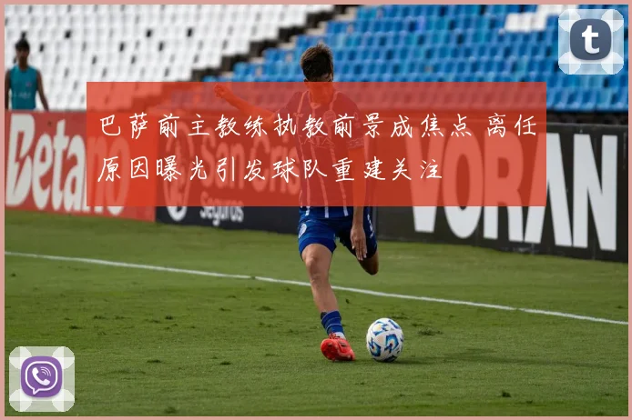 巴萨前主教练执教前景成焦点 离任原因曝光引发球队重建关注