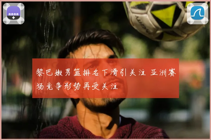 黎巴嫩男篮排名下滑引关注 亚洲赛场竞争形势再受关注