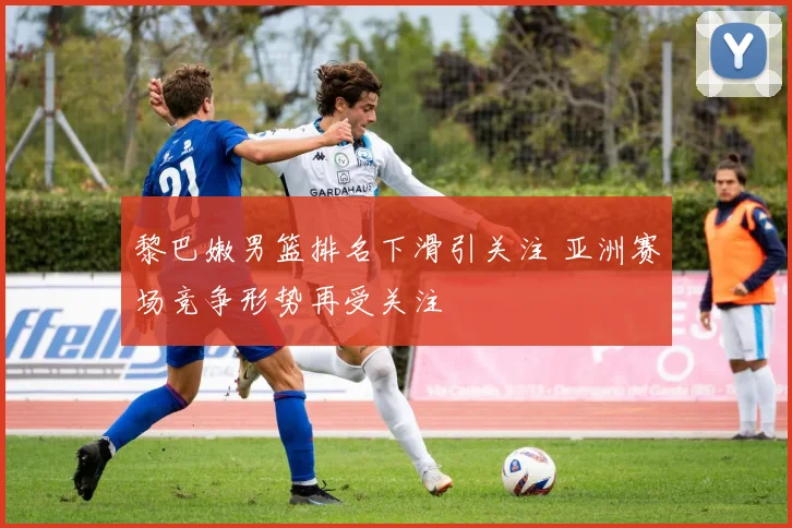 黎巴嫩男篮排名下滑引关注 亚洲赛场竞争形势再受关注