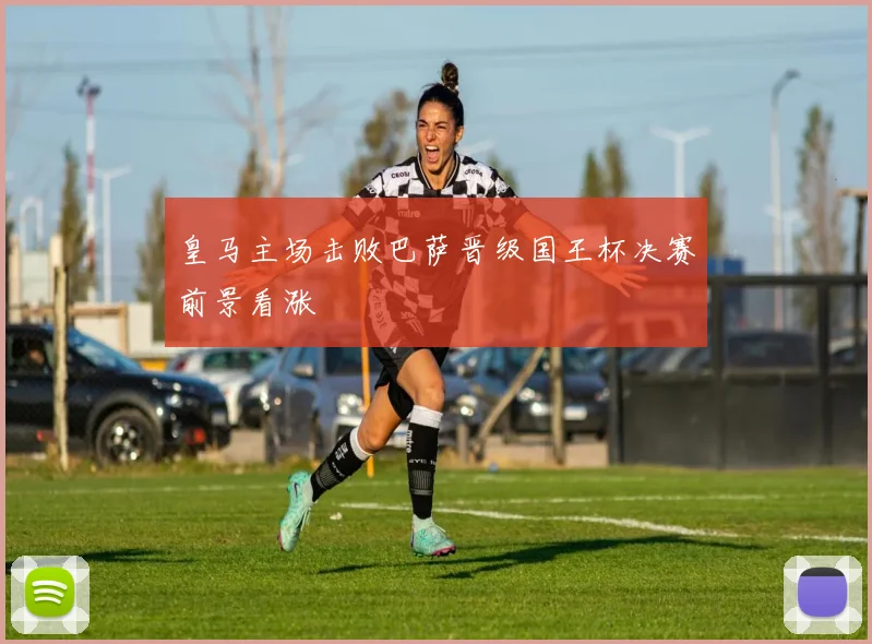 皇马主场击败巴萨晋级国王杯决赛前景看涨