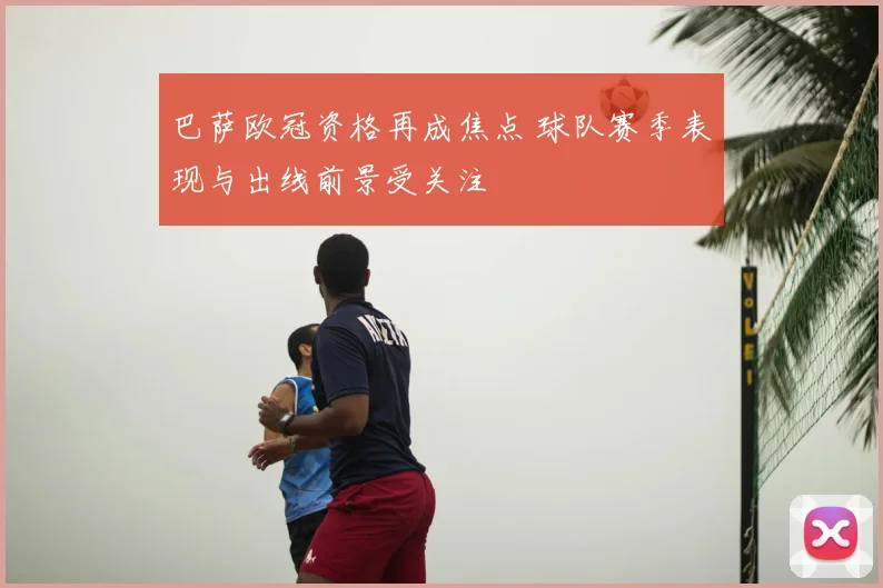 巴萨欧冠资格再成焦点 球队赛季表现与出线前景受关注