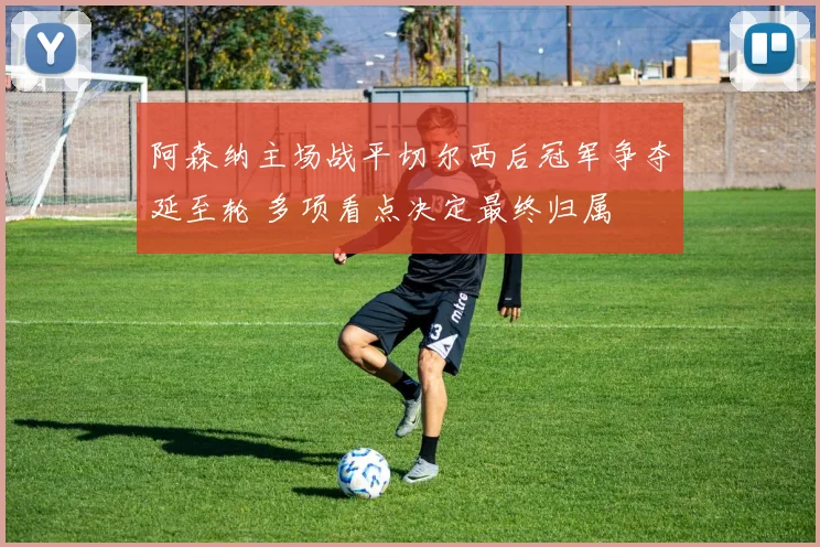 阿森纳主场战平切尔西后冠军争夺延至轮 多项看点决定最终归属