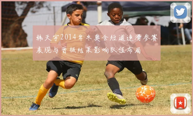 韩天宇2014年冬奥会短道速滑参赛表现与晋级结果影响队伍布局