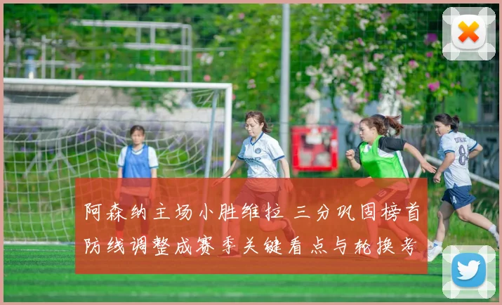 阿森纳主场小胜维拉 三分巩固榜首防线调整成赛季关键看点与轮换考验