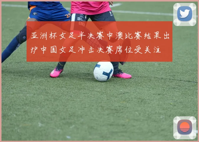 亚洲杯女足半决赛中澳比赛结果出炉中国女足冲击决赛席位受关注