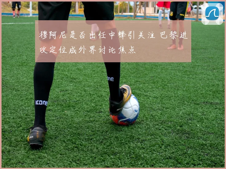 穆阿尼是否出任中锋引关注 巴黎进攻定位成外界讨论焦点