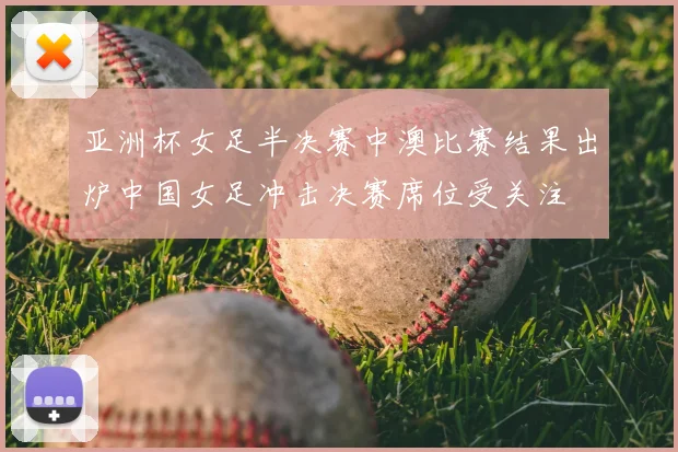 亚洲杯女足半决赛中澳比赛结果出炉中国女足冲击决赛席位受关注