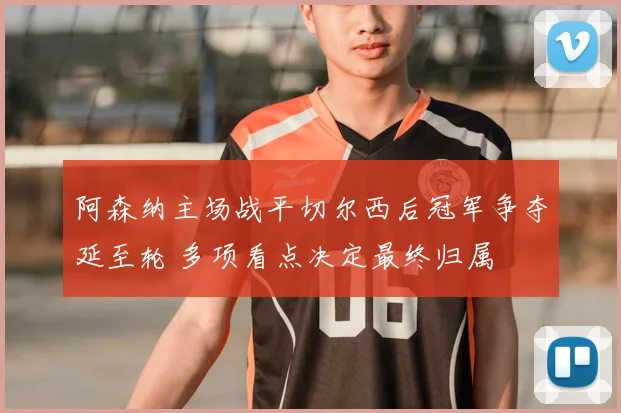 阿森纳主场战平切尔西后冠军争夺延至轮 多项看点决定最终归属