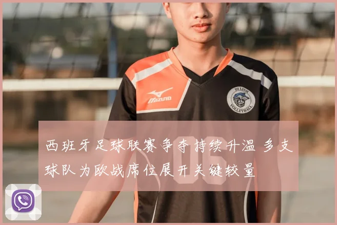 西班牙足球联赛争夺持续升温 多支球队为欧战席位展开关键较量