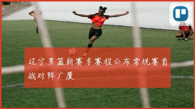 辽宁男篮新赛季赛程公布常规赛首战对阵广厦
