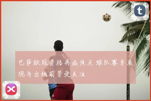 巴萨欧冠资格再成焦点 球队赛季表现与出线前景受关注