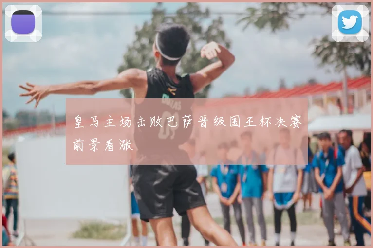 皇马主场击败巴萨晋级国王杯决赛前景看涨