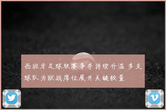 西班牙足球联赛争夺持续升温 多支球队为欧战席位展开关键较量